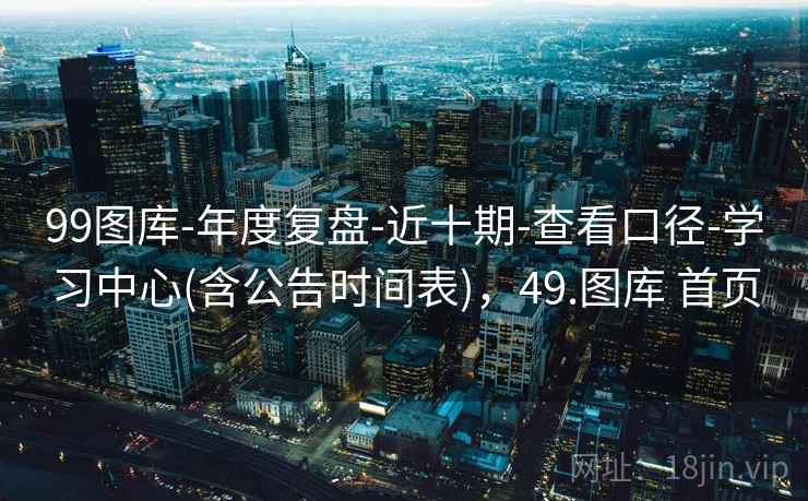 99图库-年度复盘-近十期-查看口径-学习中心(含公告时间表)，49.图库 首页
