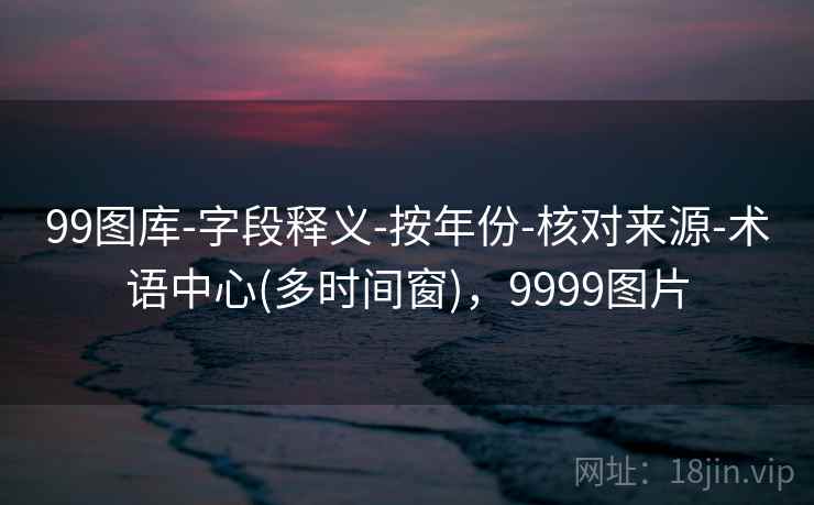 99图库-字段释义-按年份-核对来源-术语中心(多时间窗)，9999图片